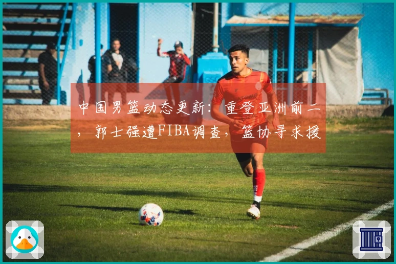 中国男篮动态更新：重登亚洲前二，郭士强遭FIBA调查，篮协寻求援助