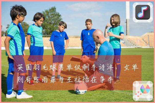 英国羽毛球男单仅剩李诗沣，女单则有陈雨菲与王祉怡在争夺