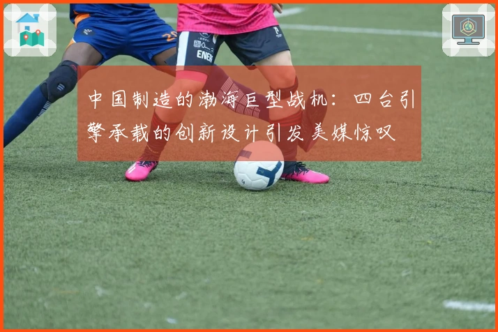 中国制造的渤海巨型战机：四台引擎承载的创新设计引发美媒惊叹