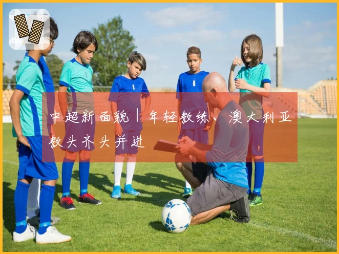 中超新面貌｜年轻教练、澳大利亚教头齐头并进