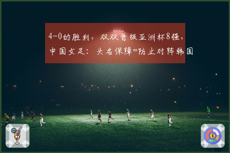 4-0的胜利，双双晋级亚洲杯8强，中国女足：头名保障=防止对阵韩国与澳大利亚