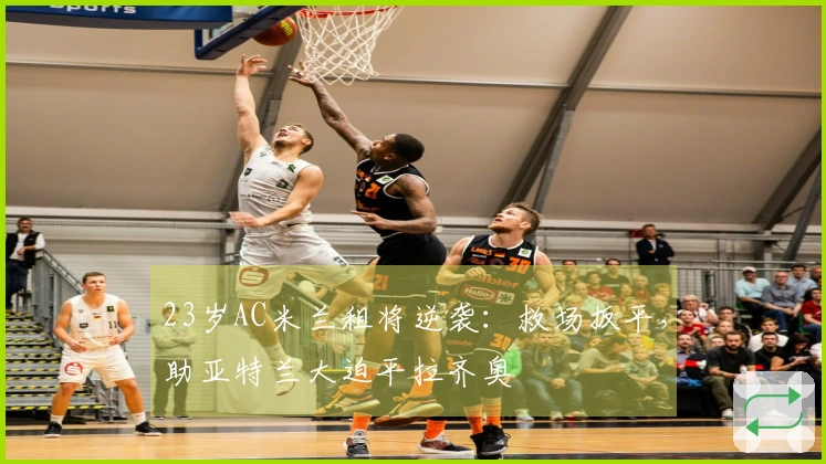 23岁AC米兰租将逆袭：救场扳平，助亚特兰大迫平拉齐奥