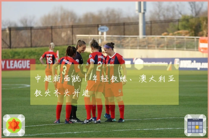 中超新面貌｜年轻教练、澳大利亚教头齐头并进