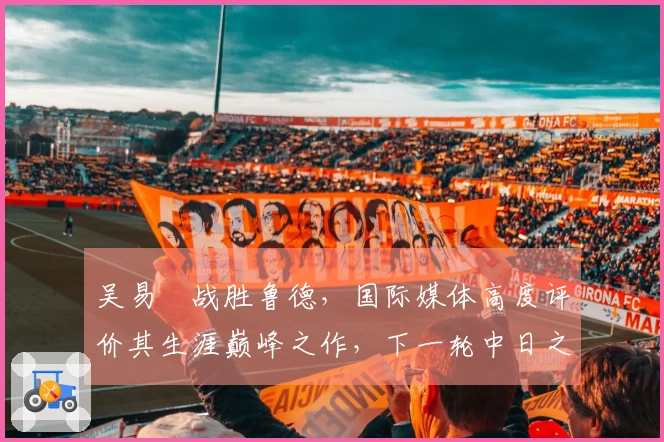 吴易昺战胜鲁德，国际媒体高度评价其生涯巅峰之作，下一轮中日之战引发热议