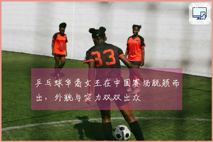 乒乓球华裔女王在中国赛场脱颖而出，外貌与实力双双出众