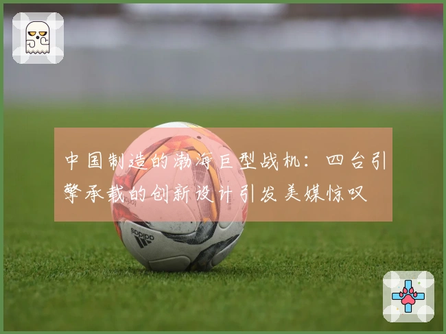 中国制造的渤海巨型战机：四台引擎承载的创新设计引发美媒惊叹