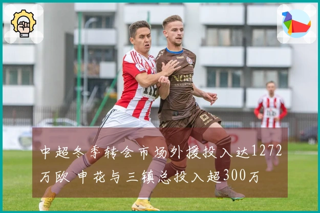 中超冬季转会市场外援投入达1272万欧 申花与三镇总投入超300万