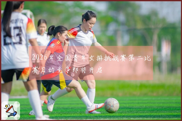 2026年全国青年女排挑战赛第二比赛日的竞争即将开启