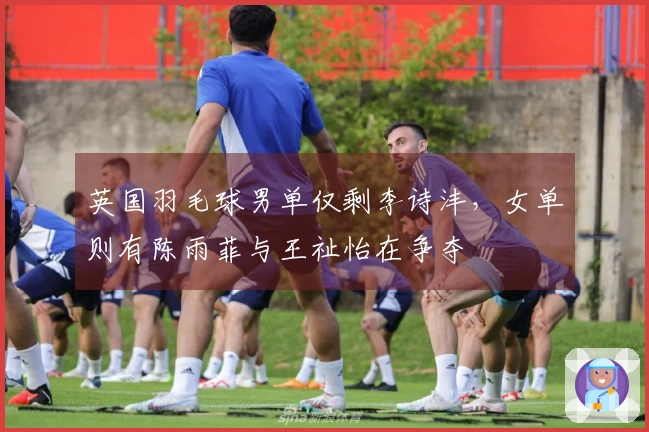 英国羽毛球男单仅剩李诗沣，女单则有陈雨菲与王祉怡在争夺